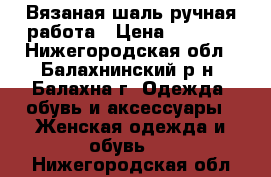 Вязаная шаль ручная работа › Цена ­ 1 500 - Нижегородская обл., Балахнинский р-н, Балахна г. Одежда, обувь и аксессуары » Женская одежда и обувь   . Нижегородская обл.